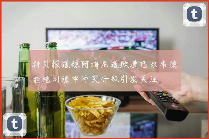科贝报道琼阿梅尼道歉遭巴尔韦德拒绝训练中冲突升级引发关注