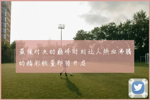 最佳对决的巅峰时刻让人热血沸腾的精彩较量即将开启