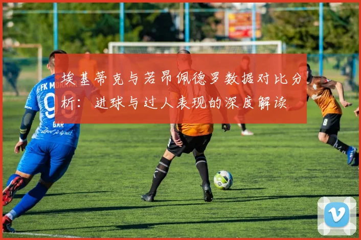 埃基蒂克与若昂佩德罗数据对比分析：进球与过人表现的深度解读