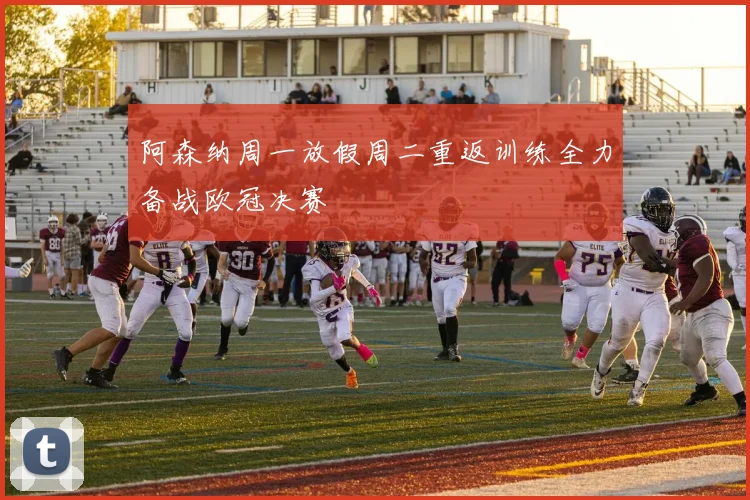 阿森纳周一放假周二重返训练全力备战欧冠决赛
