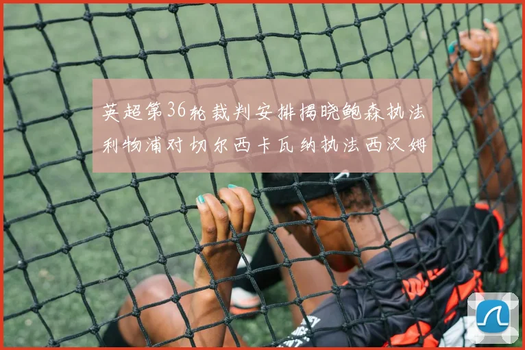 英超第36轮裁判安排揭晓鲍森执法利物浦对切尔西卡瓦纳执法西汉姆对阿森纳
