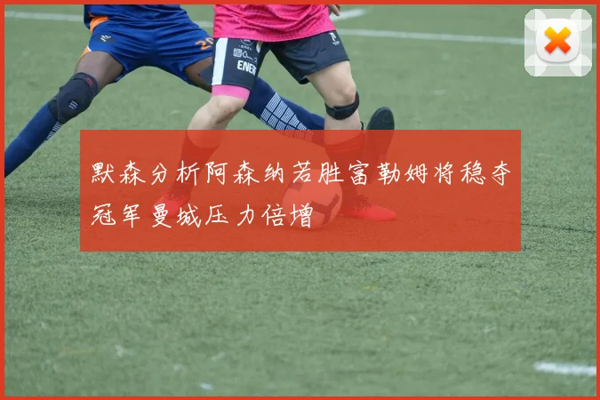 默森分析阿森纳若胜富勒姆将稳夺冠军曼城压力倍增